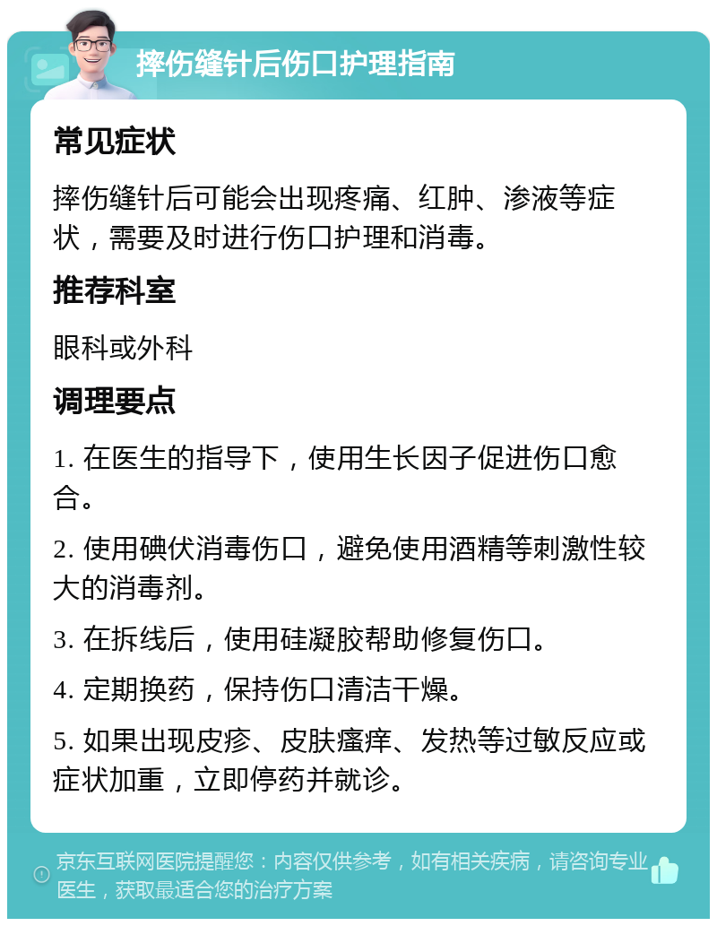 摔伤缝针后伤口护理指南 常见症状 摔伤缝针后可能会出现疼痛、红肿、渗液等症状，需要及时进行伤口护理和消毒。 推荐科室 眼科或外科 调理要点 1. 在医生的指导下，使用生长因子促进伤口愈合。 2. 使用碘伏消毒伤口，避免使用酒精等刺激性较大的消毒剂。 3. 在拆线后，使用硅凝胶帮助修复伤口。 4. 定期换药，保持伤口清洁干燥。 5. 如果出现皮疹、皮肤瘙痒、发热等过敏反应或症状加重，立即停药并就诊。