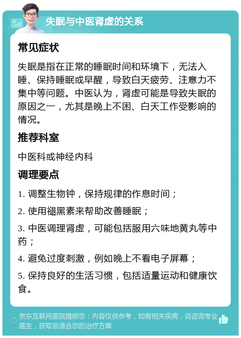 失眠与中医肾虚的关系 常见症状 失眠是指在正常的睡眠时间和环境下，无法入睡、保持睡眠或早醒，导致白天疲劳、注意力不集中等问题。中医认为，肾虚可能是导致失眠的原因之一，尤其是晚上不困、白天工作受影响的情况。 推荐科室 中医科或神经内科 调理要点 1. 调整生物钟，保持规律的作息时间； 2. 使用褪黑素来帮助改善睡眠； 3. 中医调理肾虚，可能包括服用六味地黄丸等中药； 4. 避免过度刺激，例如晚上不看电子屏幕； 5. 保持良好的生活习惯，包括适量运动和健康饮食。