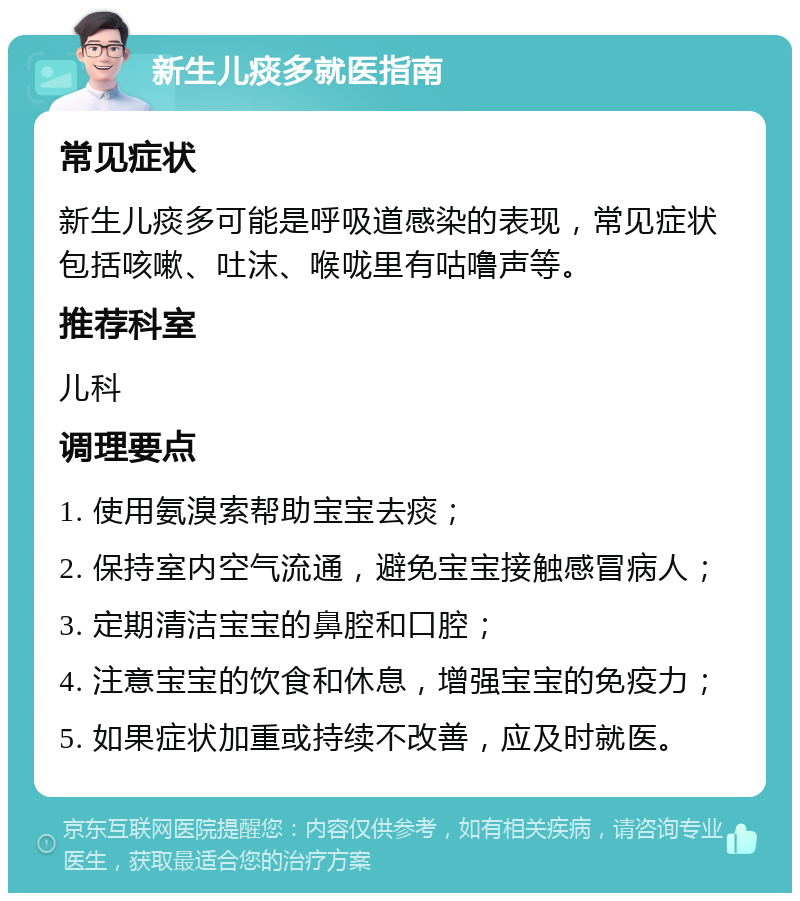 新生儿痰多就医指南 常见症状 新生儿痰多可能是呼吸道感染的表现，常见症状包括咳嗽、吐沫、喉咙里有咕噜声等。 推荐科室 儿科 调理要点 1. 使用氨溴索帮助宝宝去痰； 2. 保持室内空气流通，避免宝宝接触感冒病人； 3. 定期清洁宝宝的鼻腔和口腔； 4. 注意宝宝的饮食和休息，增强宝宝的免疫力； 5. 如果症状加重或持续不改善，应及时就医。