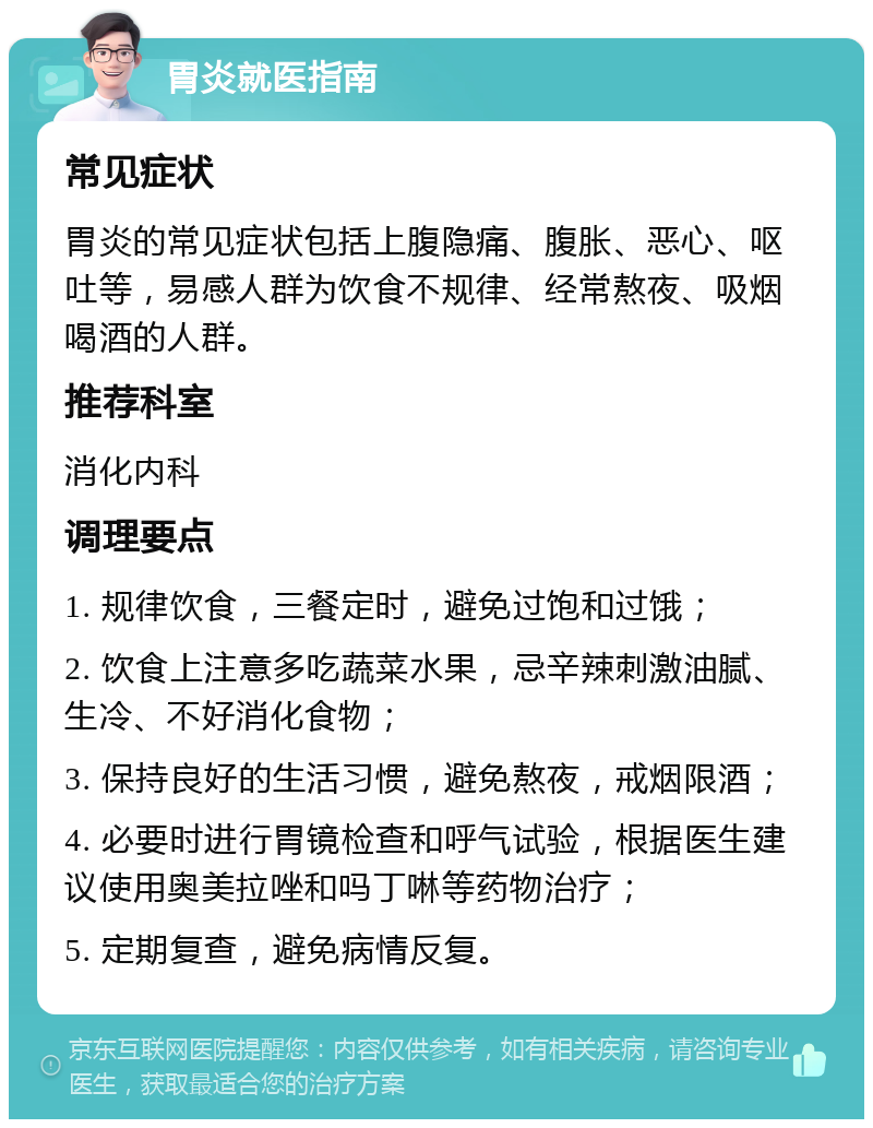 胃炎就医指南 常见症状 胃炎的常见症状包括上腹隐痛、腹胀、恶心、呕吐等，易感人群为饮食不规律、经常熬夜、吸烟喝酒的人群。 推荐科室 消化内科 调理要点 1. 规律饮食，三餐定时，避免过饱和过饿； 2. 饮食上注意多吃蔬菜水果，忌辛辣刺激油腻、生冷、不好消化食物； 3. 保持良好的生活习惯，避免熬夜，戒烟限酒； 4. 必要时进行胃镜检查和呼气试验，根据医生建议使用奥美拉唑和吗丁啉等药物治疗； 5. 定期复查，避免病情反复。