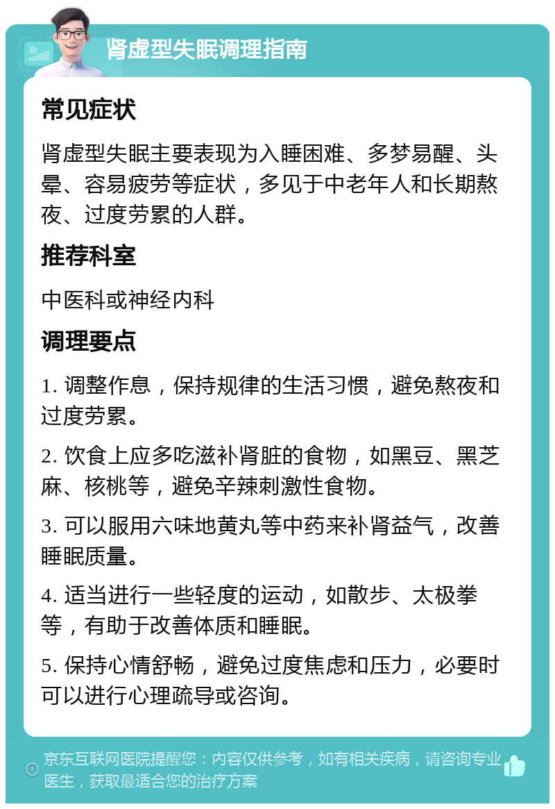 肾虚型失眠调理指南 常见症状 肾虚型失眠主要表现为入睡困难、多梦易醒、头晕、容易疲劳等症状，多见于中老年人和长期熬夜、过度劳累的人群。 推荐科室 中医科或神经内科 调理要点 1. 调整作息，保持规律的生活习惯，避免熬夜和过度劳累。 2. 饮食上应多吃滋补肾脏的食物，如黑豆、黑芝麻、核桃等，避免辛辣刺激性食物。 3. 可以服用六味地黄丸等中药来补肾益气，改善睡眠质量。 4. 适当进行一些轻度的运动，如散步、太极拳等，有助于改善体质和睡眠。 5. 保持心情舒畅，避免过度焦虑和压力，必要时可以进行心理疏导或咨询。