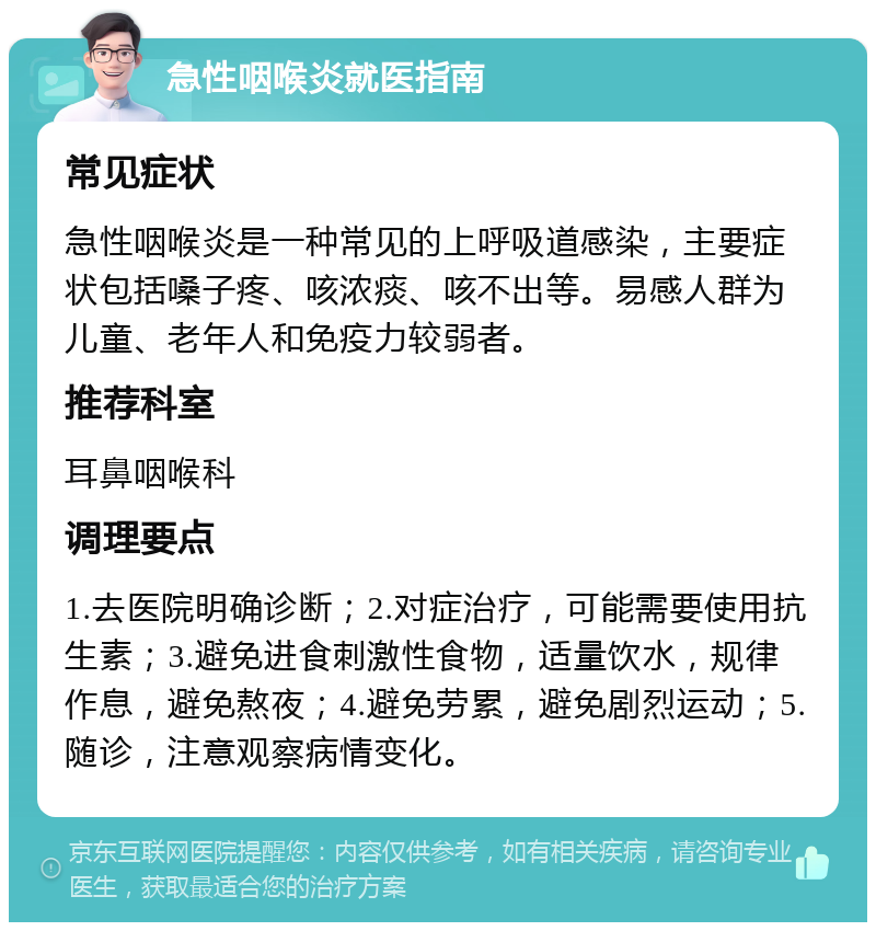 急性咽喉炎就医指南 常见症状 急性咽喉炎是一种常见的上呼吸道感染，主要症状包括嗓子疼、咳浓痰、咳不出等。易感人群为儿童、老年人和免疫力较弱者。 推荐科室 耳鼻咽喉科 调理要点 1.去医院明确诊断；2.对症治疗，可能需要使用抗生素；3.避免进食刺激性食物，适量饮水，规律作息，避免熬夜；4.避免劳累，避免剧烈运动；5.随诊，注意观察病情变化。