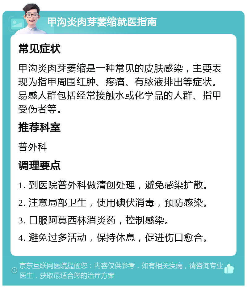 甲沟炎肉芽萎缩就医指南 常见症状 甲沟炎肉芽萎缩是一种常见的皮肤感染，主要表现为指甲周围红肿、疼痛、有脓液排出等症状。易感人群包括经常接触水或化学品的人群、指甲受伤者等。 推荐科室 普外科 调理要点 1. 到医院普外科做清创处理，避免感染扩散。 2. 注意局部卫生，使用碘伏消毒，预防感染。 3. 口服阿莫西林消炎药，控制感染。 4. 避免过多活动，保持休息，促进伤口愈合。