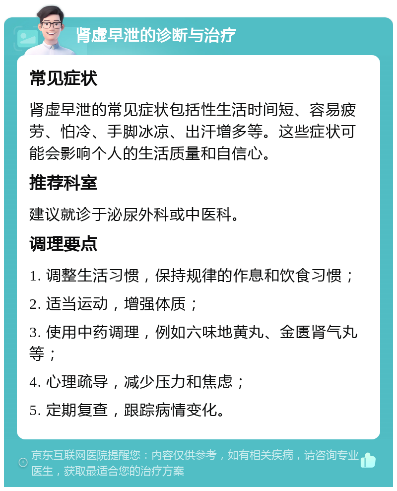 肾虚早泄的诊断与治疗 常见症状 肾虚早泄的常见症状包括性生活时间短、容易疲劳、怕冷、手脚冰凉、出汗增多等。这些症状可能会影响个人的生活质量和自信心。 推荐科室 建议就诊于泌尿外科或中医科。 调理要点 1. 调整生活习惯，保持规律的作息和饮食习惯； 2. 适当运动，增强体质； 3. 使用中药调理，例如六味地黄丸、金匮肾气丸等； 4. 心理疏导，减少压力和焦虑； 5. 定期复查，跟踪病情变化。