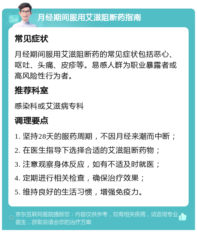 月经期间服用艾滋阻断药指南 常见症状 月经期间服用艾滋阻断药的常见症状包括恶心、呕吐、头痛、皮疹等。易感人群为职业暴露者或高风险性行为者。 推荐科室 感染科或艾滋病专科 调理要点 1. 坚持28天的服药周期，不因月经来潮而中断； 2. 在医生指导下选择合适的艾滋阻断药物； 3. 注意观察身体反应，如有不适及时就医； 4. 定期进行相关检查，确保治疗效果； 5. 维持良好的生活习惯，增强免疫力。