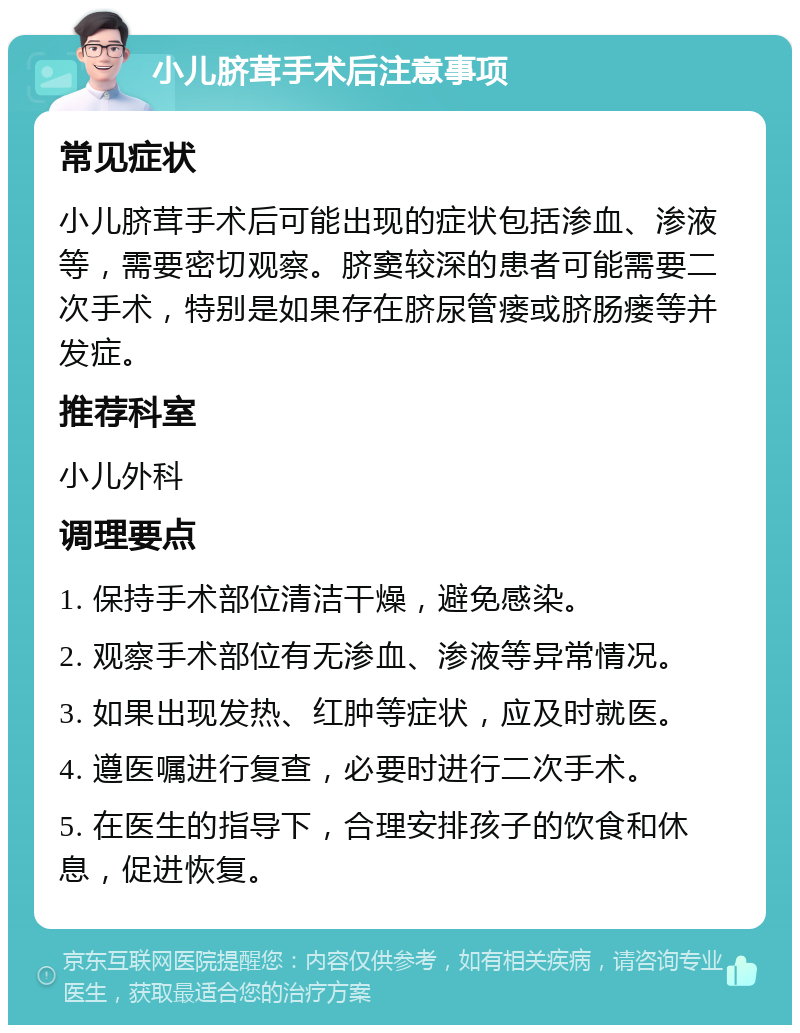 小儿脐茸手术后注意事项 常见症状 小儿脐茸手术后可能出现的症状包括渗血、渗液等，需要密切观察。脐窦较深的患者可能需要二次手术，特别是如果存在脐尿管瘘或脐肠瘘等并发症。 推荐科室 小儿外科 调理要点 1. 保持手术部位清洁干燥，避免感染。 2. 观察手术部位有无渗血、渗液等异常情况。 3. 如果出现发热、红肿等症状，应及时就医。 4. 遵医嘱进行复查，必要时进行二次手术。 5. 在医生的指导下，合理安排孩子的饮食和休息，促进恢复。