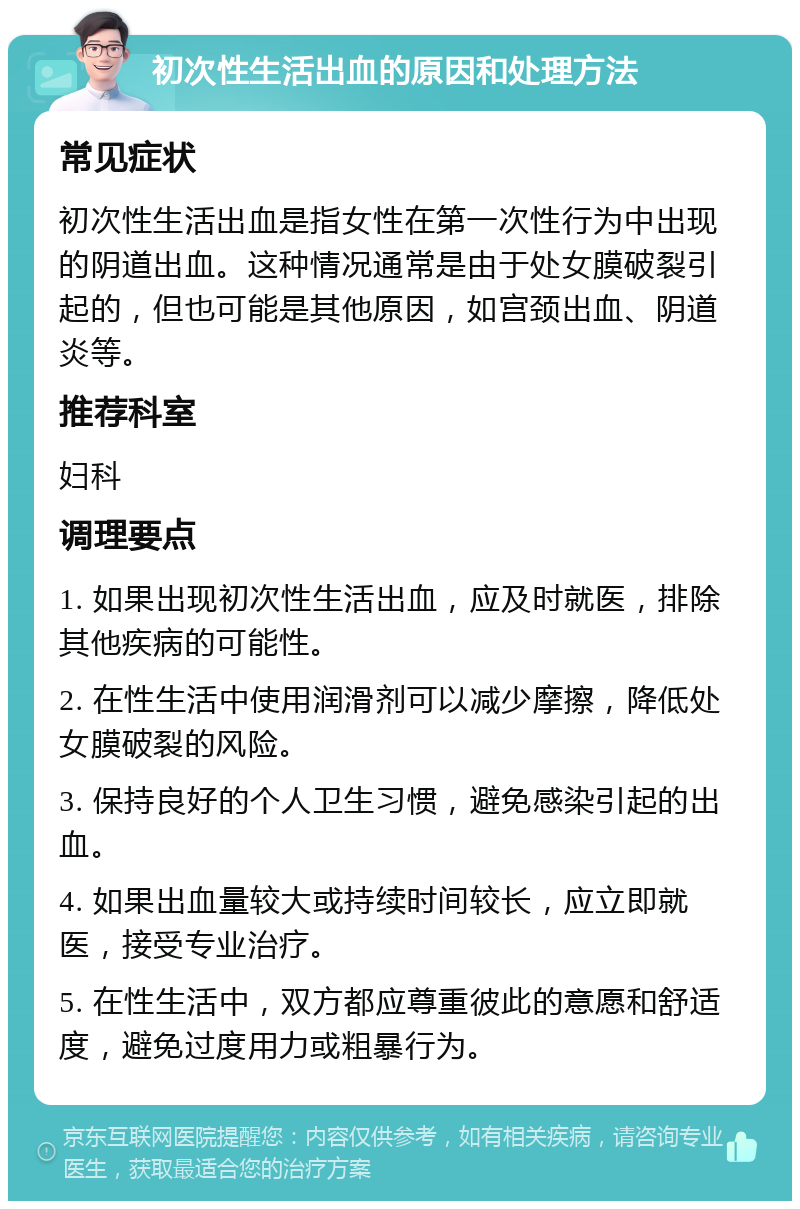 初次性生活出血的原因和处理方法 常见症状 初次性生活出血是指女性在第一次性行为中出现的阴道出血。这种情况通常是由于处女膜破裂引起的，但也可能是其他原因，如宫颈出血、阴道炎等。 推荐科室 妇科 调理要点 1. 如果出现初次性生活出血，应及时就医，排除其他疾病的可能性。 2. 在性生活中使用润滑剂可以减少摩擦，降低处女膜破裂的风险。 3. 保持良好的个人卫生习惯，避免感染引起的出血。 4. 如果出血量较大或持续时间较长，应立即就医，接受专业治疗。 5. 在性生活中，双方都应尊重彼此的意愿和舒适度，避免过度用力或粗暴行为。