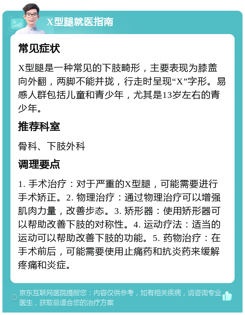 X型腿就医指南 常见症状 X型腿是一种常见的下肢畸形，主要表现为膝盖向外翻，两脚不能并拢，行走时呈现“X”字形。易感人群包括儿童和青少年，尤其是13岁左右的青少年。 推荐科室 骨科、下肢外科 调理要点 1. 手术治疗：对于严重的X型腿，可能需要进行手术矫正。2. 物理治疗：通过物理治疗可以增强肌肉力量，改善步态。3. 矫形器：使用矫形器可以帮助改善下肢的对称性。4. 运动疗法：适当的运动可以帮助改善下肢的功能。5. 药物治疗：在手术前后，可能需要使用止痛药和抗炎药来缓解疼痛和炎症。