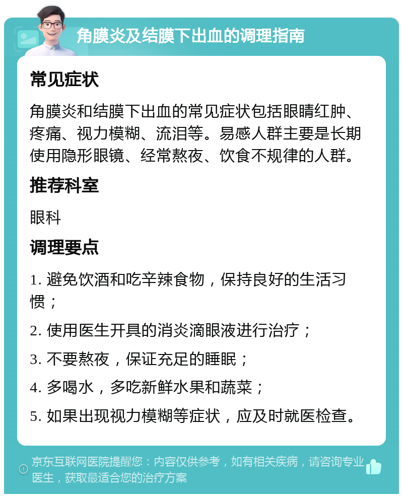 角膜炎及结膜下出血的调理指南 常见症状 角膜炎和结膜下出血的常见症状包括眼睛红肿、疼痛、视力模糊、流泪等。易感人群主要是长期使用隐形眼镜、经常熬夜、饮食不规律的人群。 推荐科室 眼科 调理要点 1. 避免饮酒和吃辛辣食物，保持良好的生活习惯； 2. 使用医生开具的消炎滴眼液进行治疗； 3. 不要熬夜，保证充足的睡眠； 4. 多喝水，多吃新鲜水果和蔬菜； 5. 如果出现视力模糊等症状，应及时就医检查。