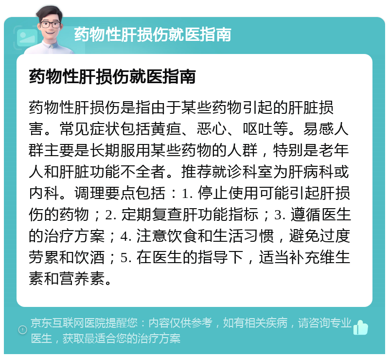 药物性肝损伤就医指南 药物性肝损伤就医指南 药物性肝损伤是指由于某些药物引起的肝脏损害。常见症状包括黄疸、恶心、呕吐等。易感人群主要是长期服用某些药物的人群，特别是老年人和肝脏功能不全者。推荐就诊科室为肝病科或内科。调理要点包括：1. 停止使用可能引起肝损伤的药物；2. 定期复查肝功能指标；3. 遵循医生的治疗方案；4. 注意饮食和生活习惯，避免过度劳累和饮酒；5. 在医生的指导下，适当补充维生素和营养素。