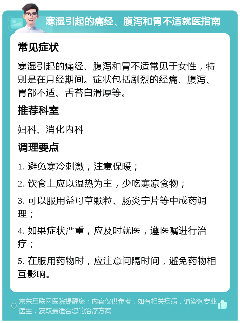 寒湿引起的痛经、腹泻和胃不适就医指南 常见症状 寒湿引起的痛经、腹泻和胃不适常见于女性，特别是在月经期间。症状包括剧烈的经痛、腹泻、胃部不适、舌苔白滑厚等。 推荐科室 妇科、消化内科 调理要点 1. 避免寒冷刺激，注意保暖； 2. 饮食上应以温热为主，少吃寒凉食物； 3. 可以服用益母草颗粒、肠炎宁片等中成药调理； 4. 如果症状严重，应及时就医，遵医嘱进行治疗； 5. 在服用药物时，应注意间隔时间，避免药物相互影响。