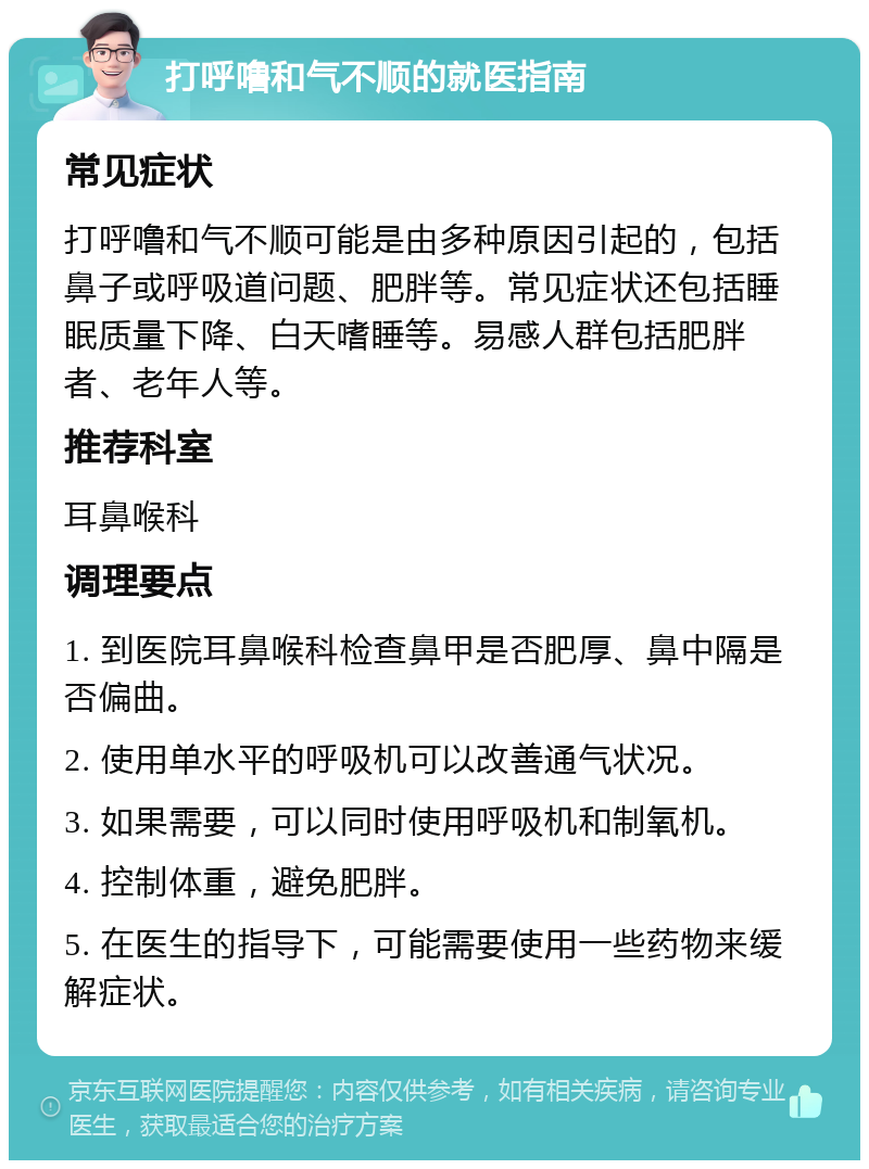 打呼噜和气不顺的就医指南 常见症状 打呼噜和气不顺可能是由多种原因引起的，包括鼻子或呼吸道问题、肥胖等。常见症状还包括睡眠质量下降、白天嗜睡等。易感人群包括肥胖者、老年人等。 推荐科室 耳鼻喉科 调理要点 1. 到医院耳鼻喉科检查鼻甲是否肥厚、鼻中隔是否偏曲。 2. 使用单水平的呼吸机可以改善通气状况。 3. 如果需要，可以同时使用呼吸机和制氧机。 4. 控制体重，避免肥胖。 5. 在医生的指导下，可能需要使用一些药物来缓解症状。