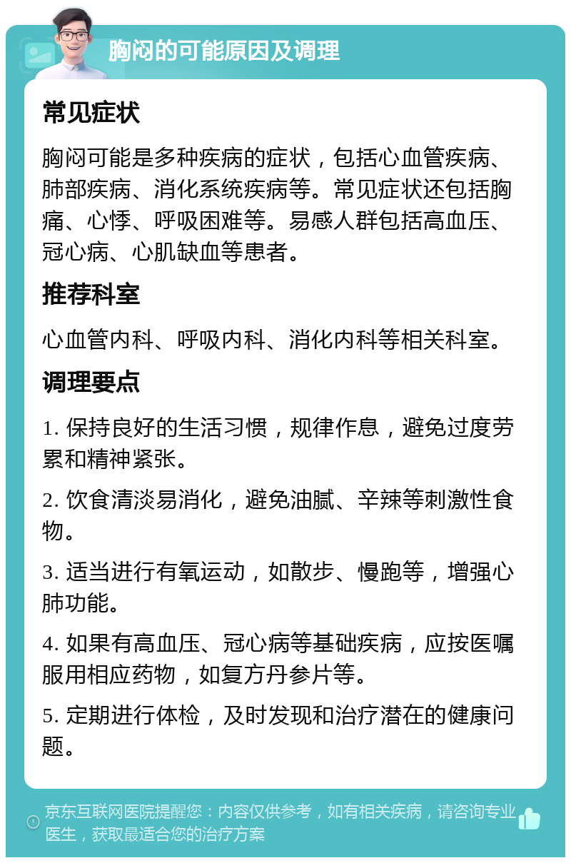 胸闷的可能原因及调理 常见症状 胸闷可能是多种疾病的症状，包括心血管疾病、肺部疾病、消化系统疾病等。常见症状还包括胸痛、心悸、呼吸困难等。易感人群包括高血压、冠心病、心肌缺血等患者。 推荐科室 心血管内科、呼吸内科、消化内科等相关科室。 调理要点 1. 保持良好的生活习惯，规律作息，避免过度劳累和精神紧张。 2. 饮食清淡易消化，避免油腻、辛辣等刺激性食物。 3. 适当进行有氧运动，如散步、慢跑等，增强心肺功能。 4. 如果有高血压、冠心病等基础疾病，应按医嘱服用相应药物，如复方丹参片等。 5. 定期进行体检，及时发现和治疗潜在的健康问题。