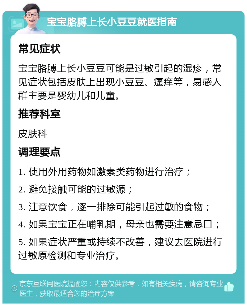 宝宝胳膊上长小豆豆就医指南 常见症状 宝宝胳膊上长小豆豆可能是过敏引起的湿疹，常见症状包括皮肤上出现小豆豆、瘙痒等，易感人群主要是婴幼儿和儿童。 推荐科室 皮肤科 调理要点 1. 使用外用药物如激素类药物进行治疗； 2. 避免接触可能的过敏源； 3. 注意饮食，逐一排除可能引起过敏的食物； 4. 如果宝宝正在哺乳期，母亲也需要注意忌口； 5. 如果症状严重或持续不改善，建议去医院进行过敏原检测和专业治疗。