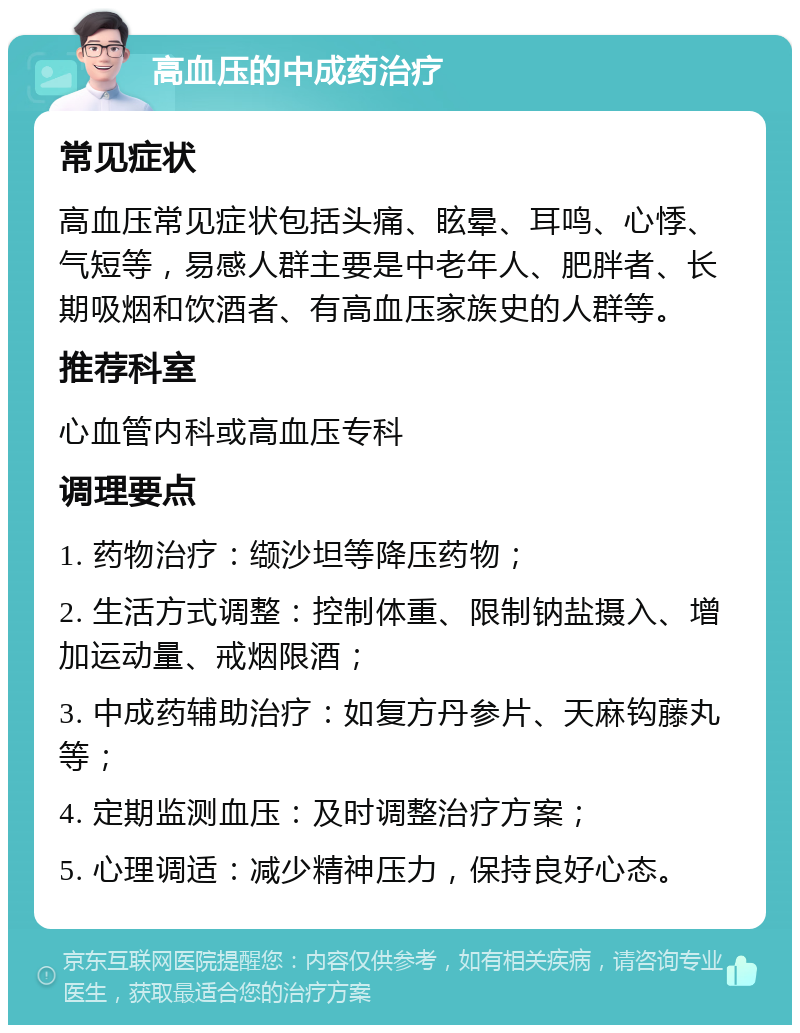 高血压的中成药治疗 常见症状 高血压常见症状包括头痛、眩晕、耳鸣、心悸、气短等，易感人群主要是中老年人、肥胖者、长期吸烟和饮酒者、有高血压家族史的人群等。 推荐科室 心血管内科或高血压专科 调理要点 1. 药物治疗：缬沙坦等降压药物； 2. 生活方式调整：控制体重、限制钠盐摄入、增加运动量、戒烟限酒； 3. 中成药辅助治疗：如复方丹参片、天麻钩藤丸等； 4. 定期监测血压：及时调整治疗方案； 5. 心理调适：减少精神压力，保持良好心态。