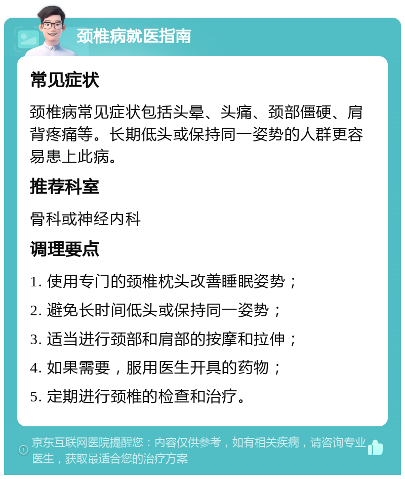 颈椎病就医指南 常见症状 颈椎病常见症状包括头晕、头痛、颈部僵硬、肩背疼痛等。长期低头或保持同一姿势的人群更容易患上此病。 推荐科室 骨科或神经内科 调理要点 1. 使用专门的颈椎枕头改善睡眠姿势； 2. 避免长时间低头或保持同一姿势； 3. 适当进行颈部和肩部的按摩和拉伸； 4. 如果需要，服用医生开具的药物； 5. 定期进行颈椎的检查和治疗。