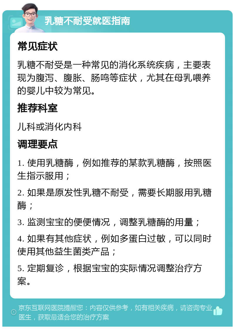 乳糖不耐受就医指南 常见症状 乳糖不耐受是一种常见的消化系统疾病，主要表现为腹泻、腹胀、肠鸣等症状，尤其在母乳喂养的婴儿中较为常见。 推荐科室 儿科或消化内科 调理要点 1. 使用乳糖酶，例如推荐的某款乳糖酶，按照医生指示服用； 2. 如果是原发性乳糖不耐受，需要长期服用乳糖酶； 3. 监测宝宝的便便情况，调整乳糖酶的用量； 4. 如果有其他症状，例如多蛋白过敏，可以同时使用其他益生菌类产品； 5. 定期复诊，根据宝宝的实际情况调整治疗方案。