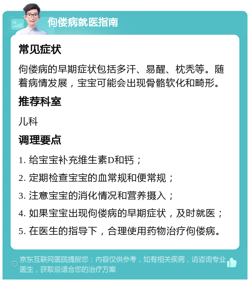 佝偻病就医指南 常见症状 佝偻病的早期症状包括多汗、易醒、枕秃等。随着病情发展，宝宝可能会出现骨骼软化和畸形。 推荐科室 儿科 调理要点 1. 给宝宝补充维生素D和钙； 2. 定期检查宝宝的血常规和便常规； 3. 注意宝宝的消化情况和营养摄入； 4. 如果宝宝出现佝偻病的早期症状，及时就医； 5. 在医生的指导下，合理使用药物治疗佝偻病。