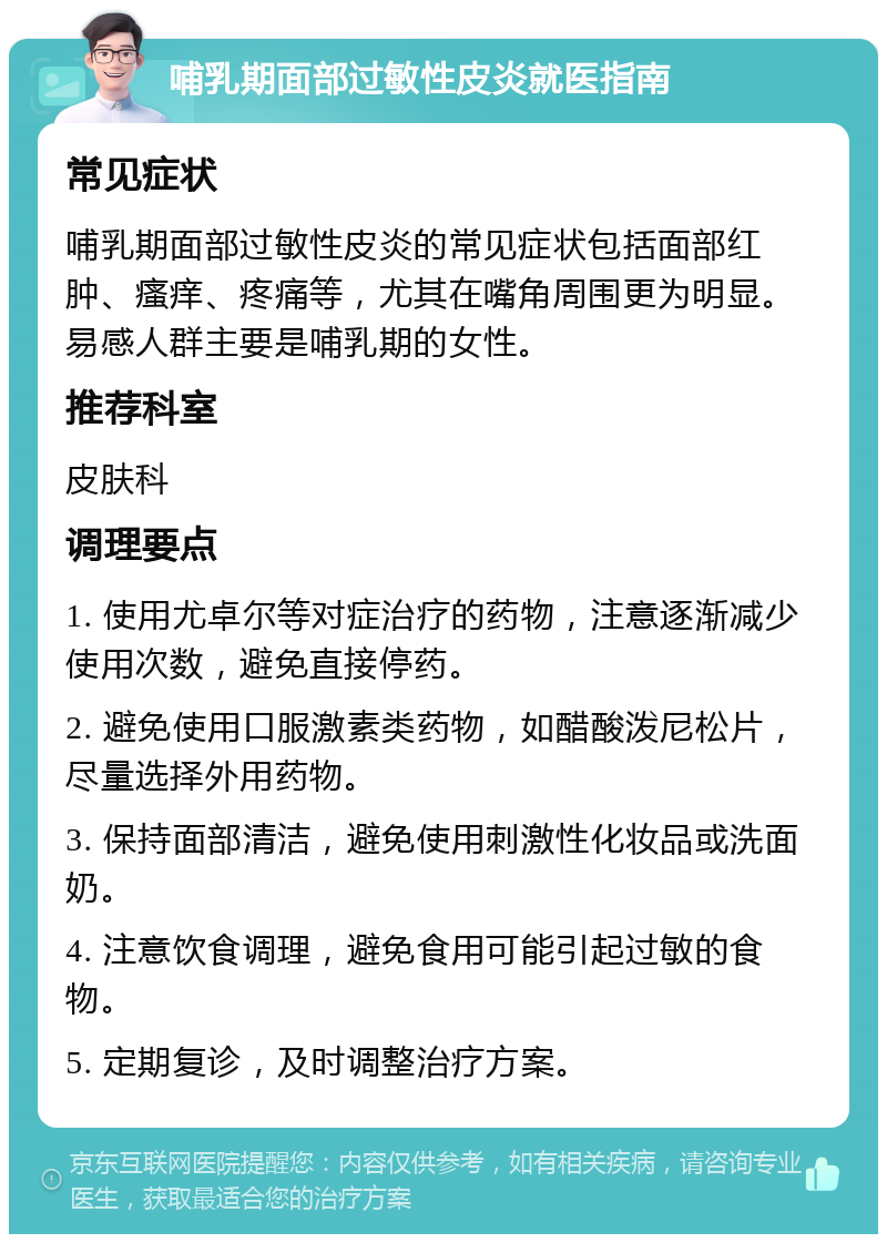 哺乳期面部过敏性皮炎就医指南 常见症状 哺乳期面部过敏性皮炎的常见症状包括面部红肿、瘙痒、疼痛等，尤其在嘴角周围更为明显。易感人群主要是哺乳期的女性。 推荐科室 皮肤科 调理要点 1. 使用尤卓尔等对症治疗的药物，注意逐渐减少使用次数，避免直接停药。 2. 避免使用口服激素类药物，如醋酸泼尼松片，尽量选择外用药物。 3. 保持面部清洁，避免使用刺激性化妆品或洗面奶。 4. 注意饮食调理，避免食用可能引起过敏的食物。 5. 定期复诊，及时调整治疗方案。