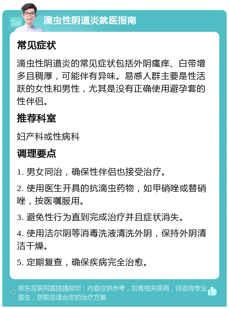 滴虫性阴道炎就医指南 常见症状 滴虫性阴道炎的常见症状包括外阴瘙痒、白带增多且稠厚，可能伴有异味。易感人群主要是性活跃的女性和男性，尤其是没有正确使用避孕套的性伴侣。 推荐科室 妇产科或性病科 调理要点 1. 男女同治，确保性伴侣也接受治疗。 2. 使用医生开具的抗滴虫药物，如甲硝唑或替硝唑，按医嘱服用。 3. 避免性行为直到完成治疗并且症状消失。 4. 使用洁尔阴等消毒洗液清洗外阴，保持外阴清洁干燥。 5. 定期复查，确保疾病完全治愈。