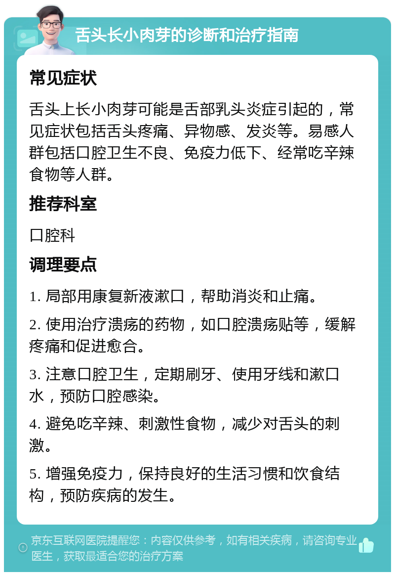 舌头长小肉芽的诊断和治疗指南 常见症状 舌头上长小肉芽可能是舌部乳头炎症引起的，常见症状包括舌头疼痛、异物感、发炎等。易感人群包括口腔卫生不良、免疫力低下、经常吃辛辣食物等人群。 推荐科室 口腔科 调理要点 1. 局部用康复新液漱口，帮助消炎和止痛。 2. 使用治疗溃疡的药物，如口腔溃疡贴等，缓解疼痛和促进愈合。 3. 注意口腔卫生，定期刷牙、使用牙线和漱口水，预防口腔感染。 4. 避免吃辛辣、刺激性食物，减少对舌头的刺激。 5. 增强免疫力，保持良好的生活习惯和饮食结构，预防疾病的发生。