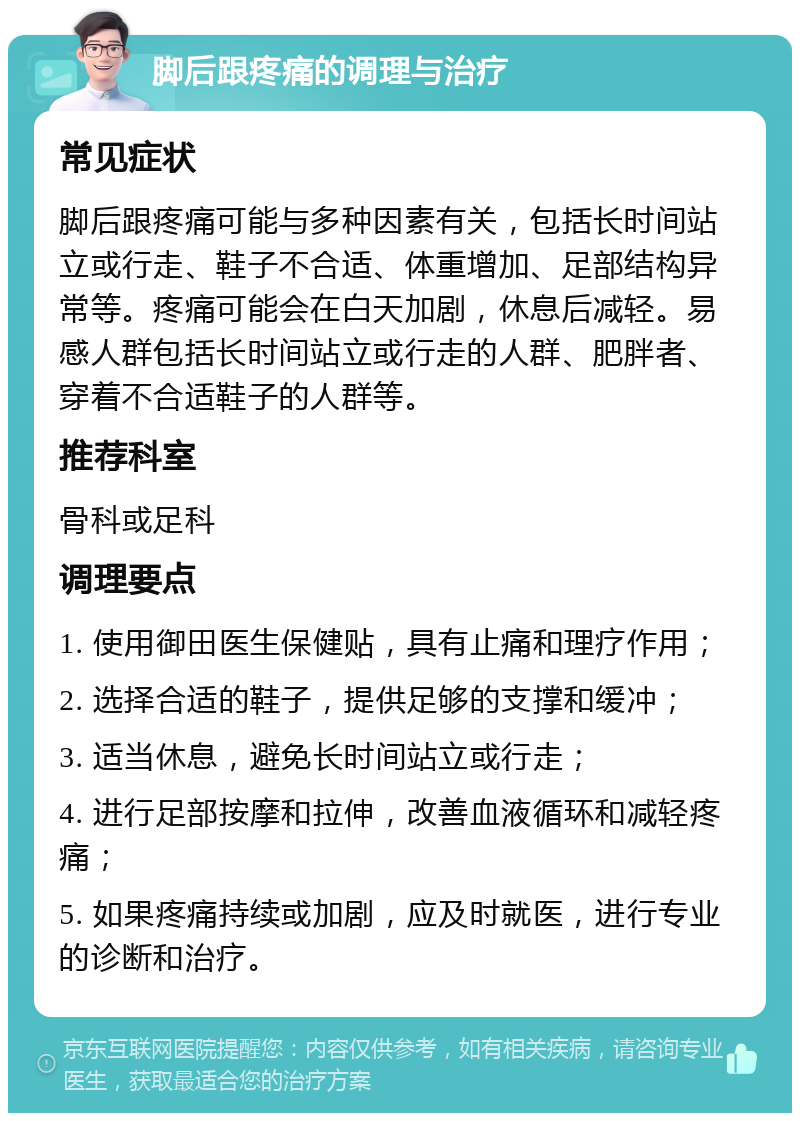 脚后跟疼痛的调理与治疗 常见症状 脚后跟疼痛可能与多种因素有关，包括长时间站立或行走、鞋子不合适、体重增加、足部结构异常等。疼痛可能会在白天加剧，休息后减轻。易感人群包括长时间站立或行走的人群、肥胖者、穿着不合适鞋子的人群等。 推荐科室 骨科或足科 调理要点 1. 使用御田医生保健贴，具有止痛和理疗作用； 2. 选择合适的鞋子，提供足够的支撑和缓冲； 3. 适当休息，避免长时间站立或行走； 4. 进行足部按摩和拉伸，改善血液循环和减轻疼痛； 5. 如果疼痛持续或加剧，应及时就医，进行专业的诊断和治疗。