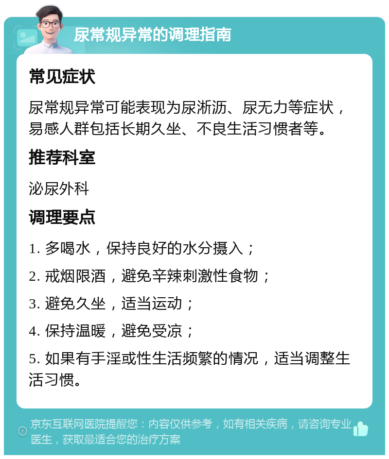 尿常规异常的调理指南 常见症状 尿常规异常可能表现为尿淅沥、尿无力等症状，易感人群包括长期久坐、不良生活习惯者等。 推荐科室 泌尿外科 调理要点 1. 多喝水，保持良好的水分摄入； 2. 戒烟限酒，避免辛辣刺激性食物； 3. 避免久坐，适当运动； 4. 保持温暖，避免受凉； 5. 如果有手淫或性生活频繁的情况，适当调整生活习惯。