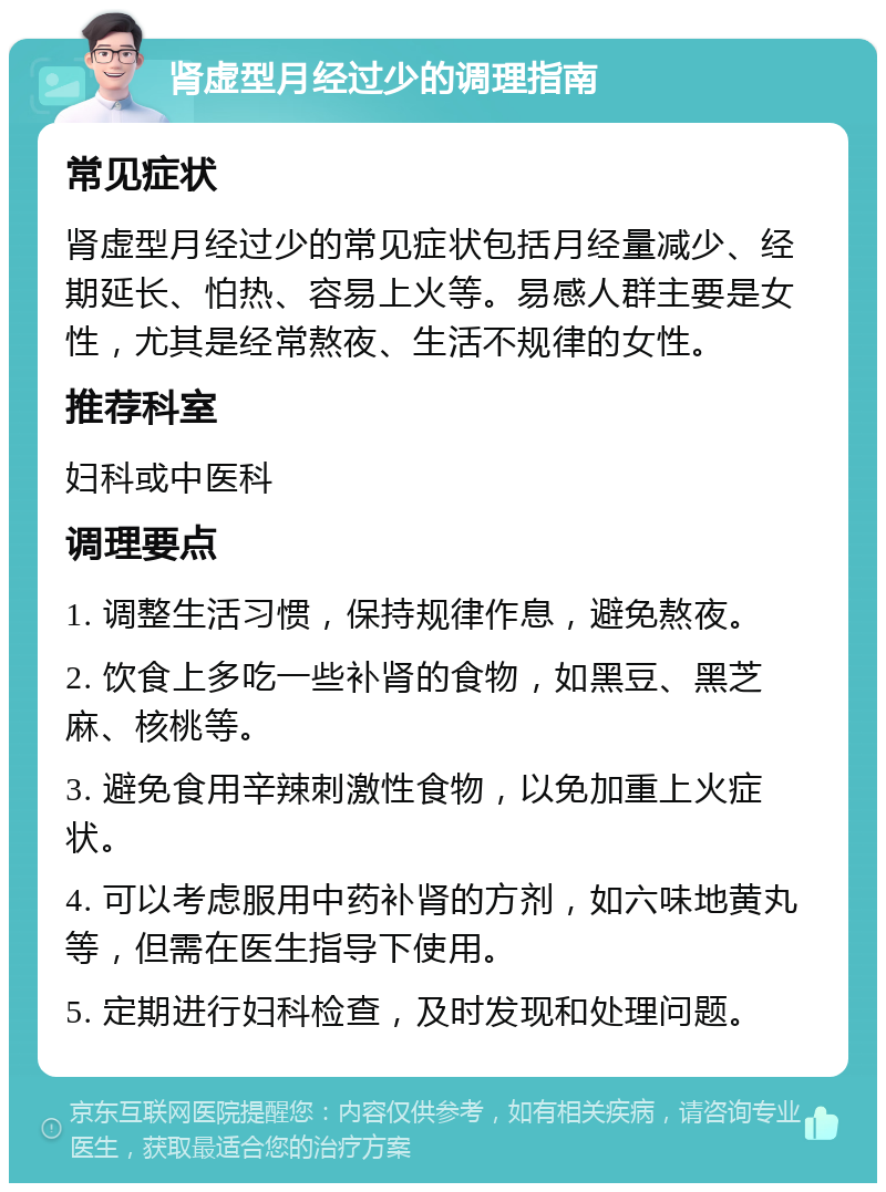 肾虚型月经过少的调理指南 常见症状 肾虚型月经过少的常见症状包括月经量减少、经期延长、怕热、容易上火等。易感人群主要是女性，尤其是经常熬夜、生活不规律的女性。 推荐科室 妇科或中医科 调理要点 1. 调整生活习惯，保持规律作息，避免熬夜。 2. 饮食上多吃一些补肾的食物，如黑豆、黑芝麻、核桃等。 3. 避免食用辛辣刺激性食物，以免加重上火症状。 4. 可以考虑服用中药补肾的方剂，如六味地黄丸等，但需在医生指导下使用。 5. 定期进行妇科检查，及时发现和处理问题。