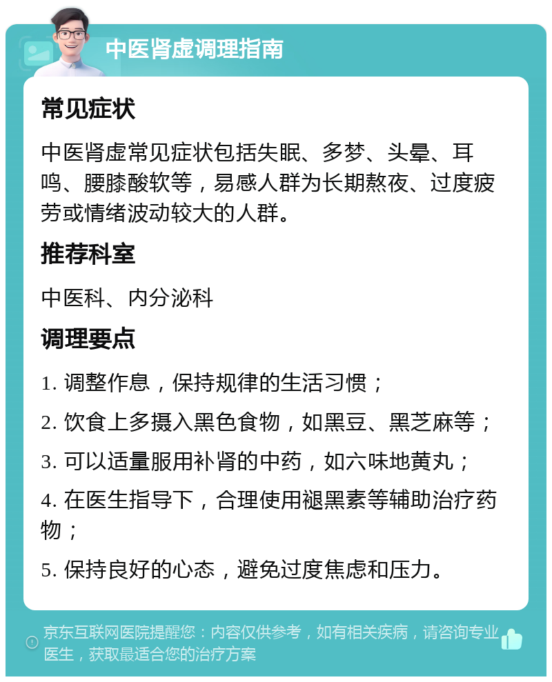 中医肾虚调理指南 常见症状 中医肾虚常见症状包括失眠、多梦、头晕、耳鸣、腰膝酸软等，易感人群为长期熬夜、过度疲劳或情绪波动较大的人群。 推荐科室 中医科、内分泌科 调理要点 1. 调整作息，保持规律的生活习惯； 2. 饮食上多摄入黑色食物，如黑豆、黑芝麻等； 3. 可以适量服用补肾的中药，如六味地黄丸； 4. 在医生指导下，合理使用褪黑素等辅助治疗药物； 5. 保持良好的心态，避免过度焦虑和压力。