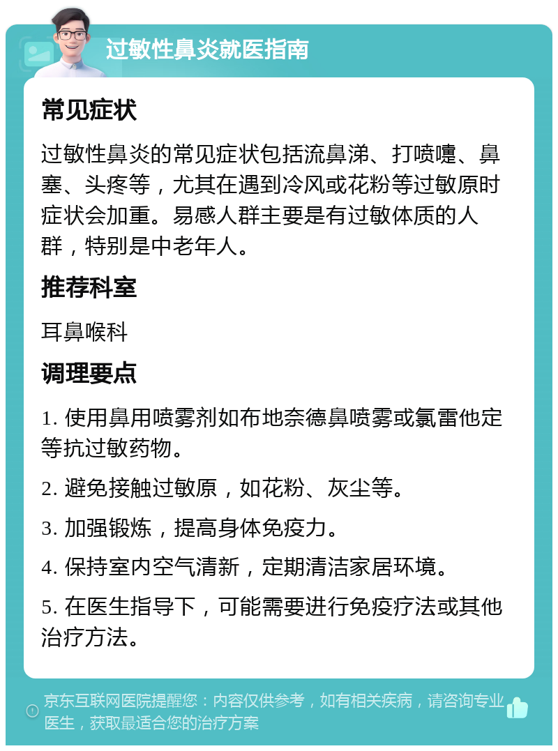 过敏性鼻炎就医指南 常见症状 过敏性鼻炎的常见症状包括流鼻涕、打喷嚏、鼻塞、头疼等，尤其在遇到冷风或花粉等过敏原时症状会加重。易感人群主要是有过敏体质的人群，特别是中老年人。 推荐科室 耳鼻喉科 调理要点 1. 使用鼻用喷雾剂如布地奈德鼻喷雾或氯雷他定等抗过敏药物。 2. 避免接触过敏原，如花粉、灰尘等。 3. 加强锻炼，提高身体免疫力。 4. 保持室内空气清新，定期清洁家居环境。 5. 在医生指导下，可能需要进行免疫疗法或其他治疗方法。