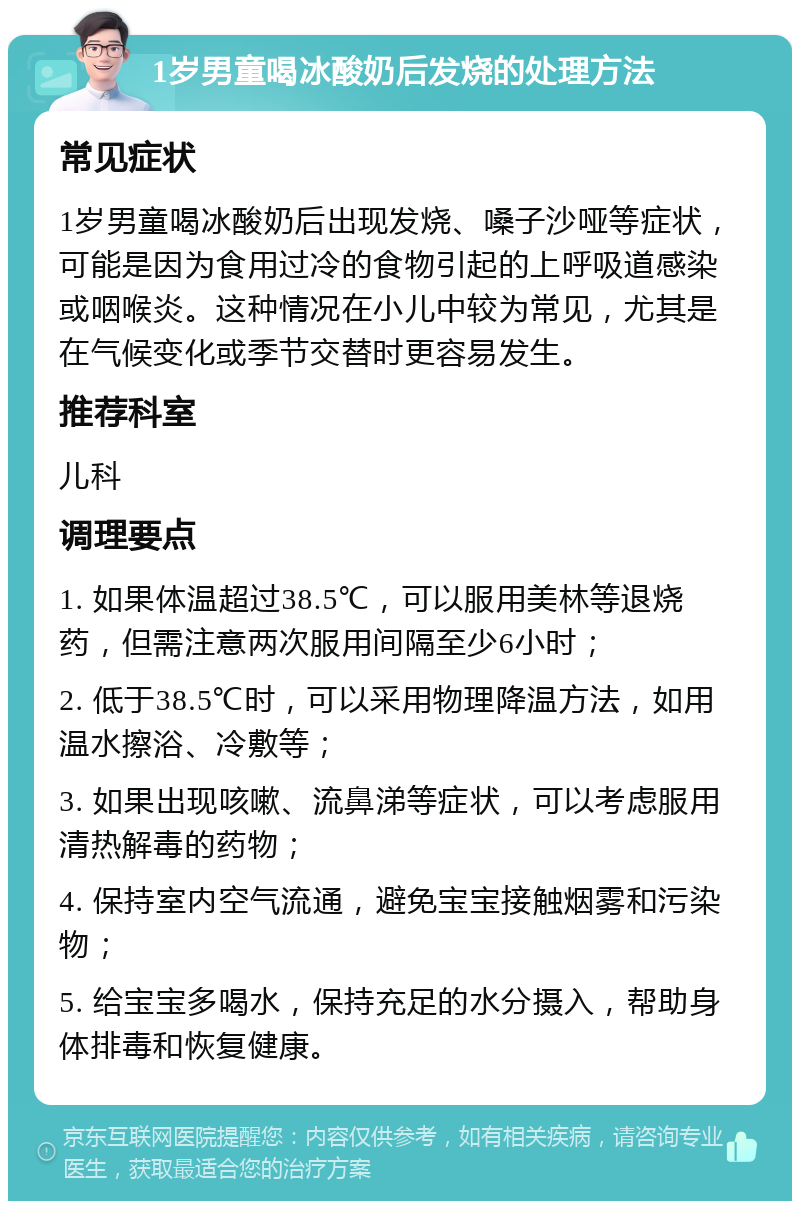 1岁男童喝冰酸奶后发烧的处理方法 常见症状 1岁男童喝冰酸奶后出现发烧、嗓子沙哑等症状，可能是因为食用过冷的食物引起的上呼吸道感染或咽喉炎。这种情况在小儿中较为常见，尤其是在气候变化或季节交替时更容易发生。 推荐科室 儿科 调理要点 1. 如果体温超过38.5℃，可以服用美林等退烧药，但需注意两次服用间隔至少6小时； 2. 低于38.5℃时，可以采用物理降温方法，如用温水擦浴、冷敷等； 3. 如果出现咳嗽、流鼻涕等症状，可以考虑服用清热解毒的药物； 4. 保持室内空气流通，避免宝宝接触烟雾和污染物； 5. 给宝宝多喝水，保持充足的水分摄入，帮助身体排毒和恢复健康。