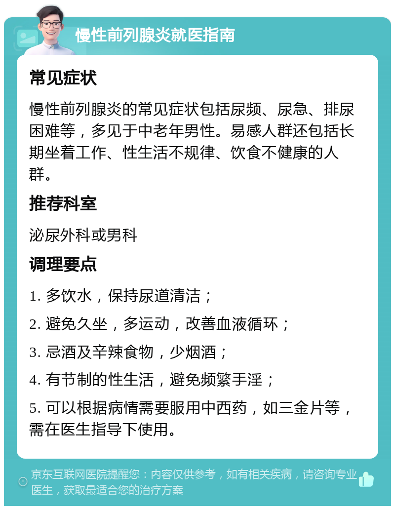 慢性前列腺炎就医指南 常见症状 慢性前列腺炎的常见症状包括尿频、尿急、排尿困难等，多见于中老年男性。易感人群还包括长期坐着工作、性生活不规律、饮食不健康的人群。 推荐科室 泌尿外科或男科 调理要点 1. 多饮水，保持尿道清洁； 2. 避免久坐，多运动，改善血液循环； 3. 忌酒及辛辣食物，少烟酒； 4. 有节制的性生活，避免频繁手淫； 5. 可以根据病情需要服用中西药，如三金片等，需在医生指导下使用。