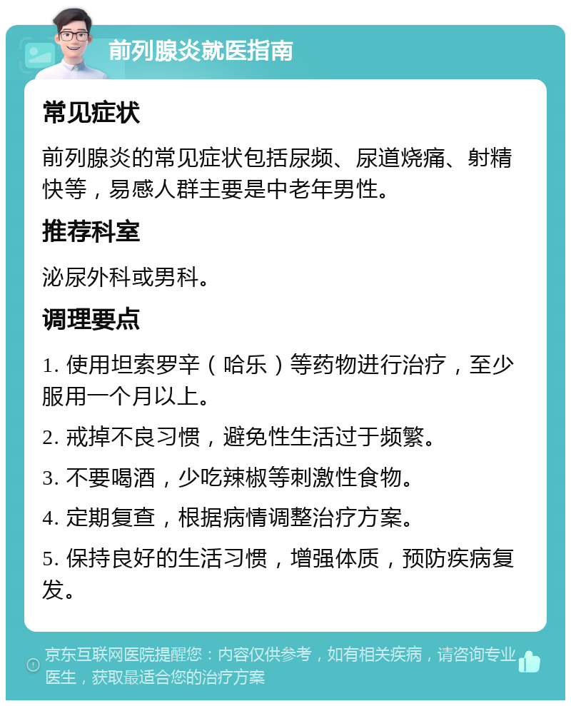 前列腺炎就医指南 常见症状 前列腺炎的常见症状包括尿频、尿道烧痛、射精快等，易感人群主要是中老年男性。 推荐科室 泌尿外科或男科。 调理要点 1. 使用坦索罗辛（哈乐）等药物进行治疗，至少服用一个月以上。 2. 戒掉不良习惯，避免性生活过于频繁。 3. 不要喝酒，少吃辣椒等刺激性食物。 4. 定期复查，根据病情调整治疗方案。 5. 保持良好的生活习惯，增强体质，预防疾病复发。