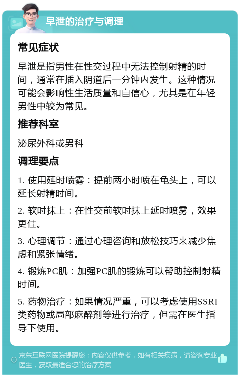 早泄的治疗与调理 常见症状 早泄是指男性在性交过程中无法控制射精的时间，通常在插入阴道后一分钟内发生。这种情况可能会影响性生活质量和自信心，尤其是在年轻男性中较为常见。 推荐科室 泌尿外科或男科 调理要点 1. 使用延时喷雾：提前两小时喷在龟头上，可以延长射精时间。 2. 软时抹上：在性交前软时抹上延时喷雾，效果更佳。 3. 心理调节：通过心理咨询和放松技巧来减少焦虑和紧张情绪。 4. 锻炼PC肌：加强PC肌的锻炼可以帮助控制射精时间。 5. 药物治疗：如果情况严重，可以考虑使用SSRI类药物或局部麻醉剂等进行治疗，但需在医生指导下使用。