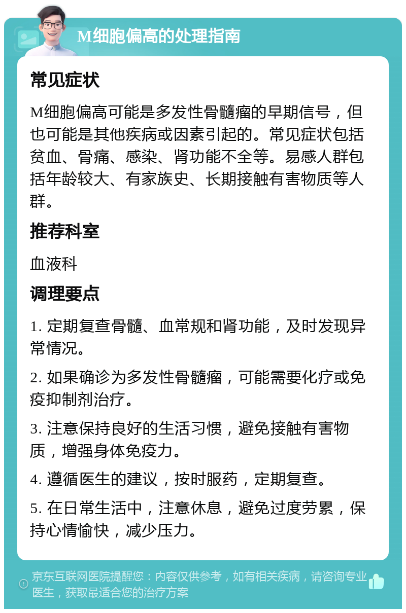 M细胞偏高的处理指南 常见症状 M细胞偏高可能是多发性骨髓瘤的早期信号，但也可能是其他疾病或因素引起的。常见症状包括贫血、骨痛、感染、肾功能不全等。易感人群包括年龄较大、有家族史、长期接触有害物质等人群。 推荐科室 血液科 调理要点 1. 定期复查骨髓、血常规和肾功能，及时发现异常情况。 2. 如果确诊为多发性骨髓瘤，可能需要化疗或免疫抑制剂治疗。 3. 注意保持良好的生活习惯，避免接触有害物质，增强身体免疫力。 4. 遵循医生的建议，按时服药，定期复查。 5. 在日常生活中，注意休息，避免过度劳累，保持心情愉快，减少压力。