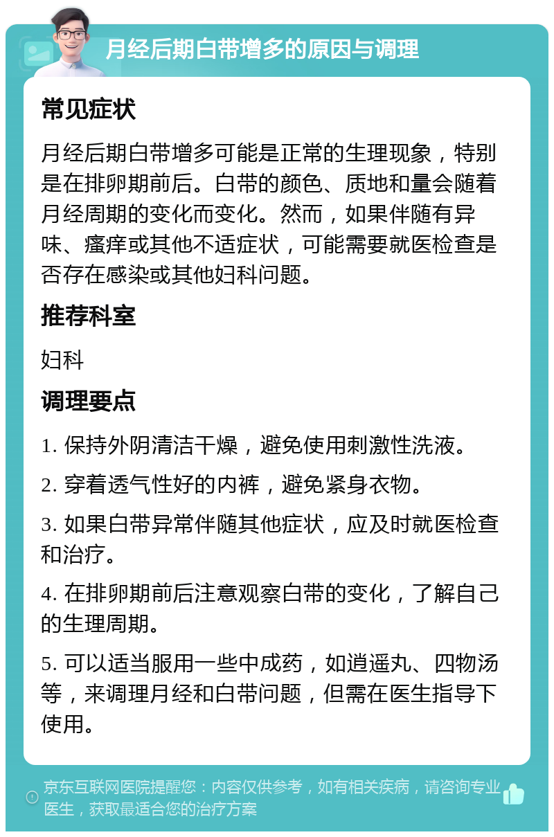 月经后期白带增多的原因与调理 常见症状 月经后期白带增多可能是正常的生理现象，特别是在排卵期前后。白带的颜色、质地和量会随着月经周期的变化而变化。然而，如果伴随有异味、瘙痒或其他不适症状，可能需要就医检查是否存在感染或其他妇科问题。 推荐科室 妇科 调理要点 1. 保持外阴清洁干燥，避免使用刺激性洗液。 2. 穿着透气性好的内裤，避免紧身衣物。 3. 如果白带异常伴随其他症状，应及时就医检查和治疗。 4. 在排卵期前后注意观察白带的变化，了解自己的生理周期。 5. 可以适当服用一些中成药，如逍遥丸、四物汤等，来调理月经和白带问题，但需在医生指导下使用。