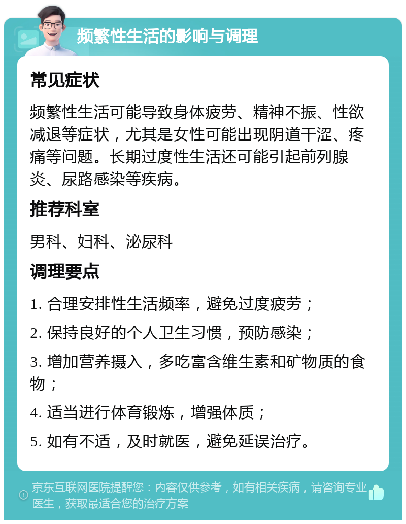 频繁性生活的影响与调理 常见症状 频繁性生活可能导致身体疲劳、精神不振、性欲减退等症状，尤其是女性可能出现阴道干涩、疼痛等问题。长期过度性生活还可能引起前列腺炎、尿路感染等疾病。 推荐科室 男科、妇科、泌尿科 调理要点 1. 合理安排性生活频率，避免过度疲劳； 2. 保持良好的个人卫生习惯，预防感染； 3. 增加营养摄入，多吃富含维生素和矿物质的食物； 4. 适当进行体育锻炼，增强体质； 5. 如有不适，及时就医，避免延误治疗。