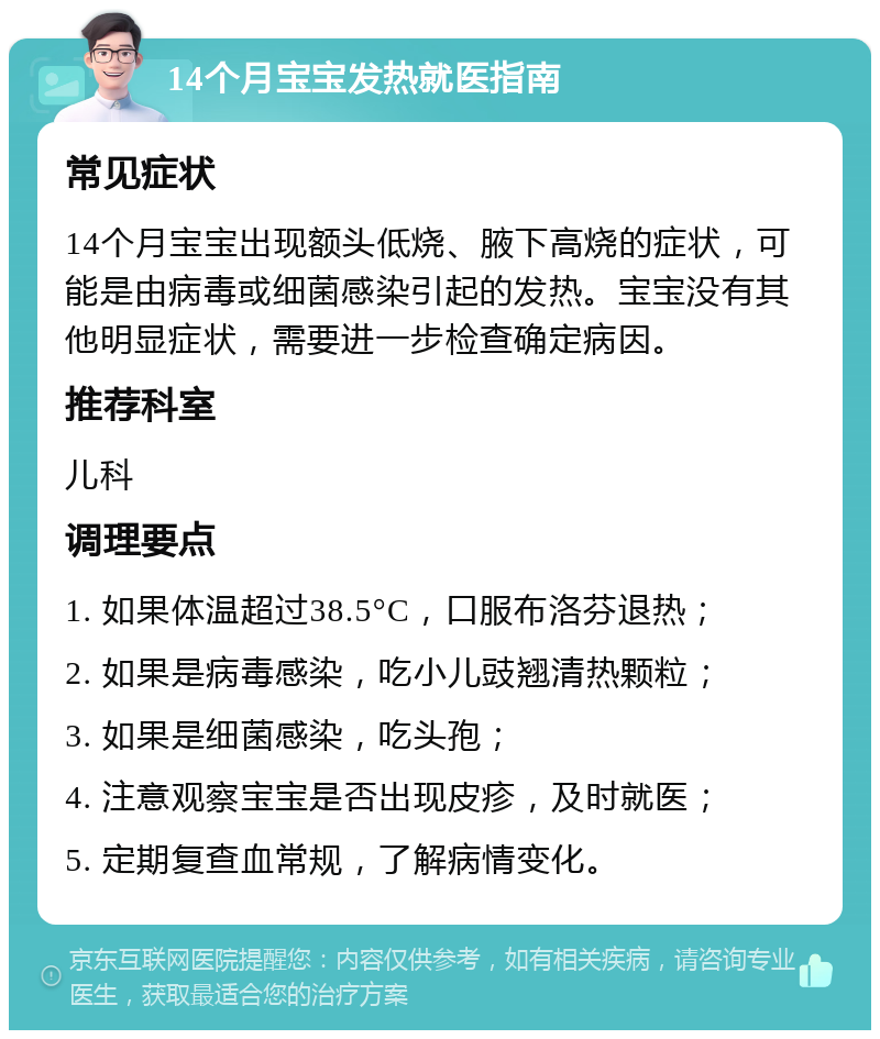 14个月宝宝发热就医指南 常见症状 14个月宝宝出现额头低烧、腋下高烧的症状，可能是由病毒或细菌感染引起的发热。宝宝没有其他明显症状，需要进一步检查确定病因。 推荐科室 儿科 调理要点 1. 如果体温超过38.5°C，口服布洛芬退热； 2. 如果是病毒感染，吃小儿豉翘清热颗粒； 3. 如果是细菌感染，吃头孢； 4. 注意观察宝宝是否出现皮疹，及时就医； 5. 定期复查血常规，了解病情变化。