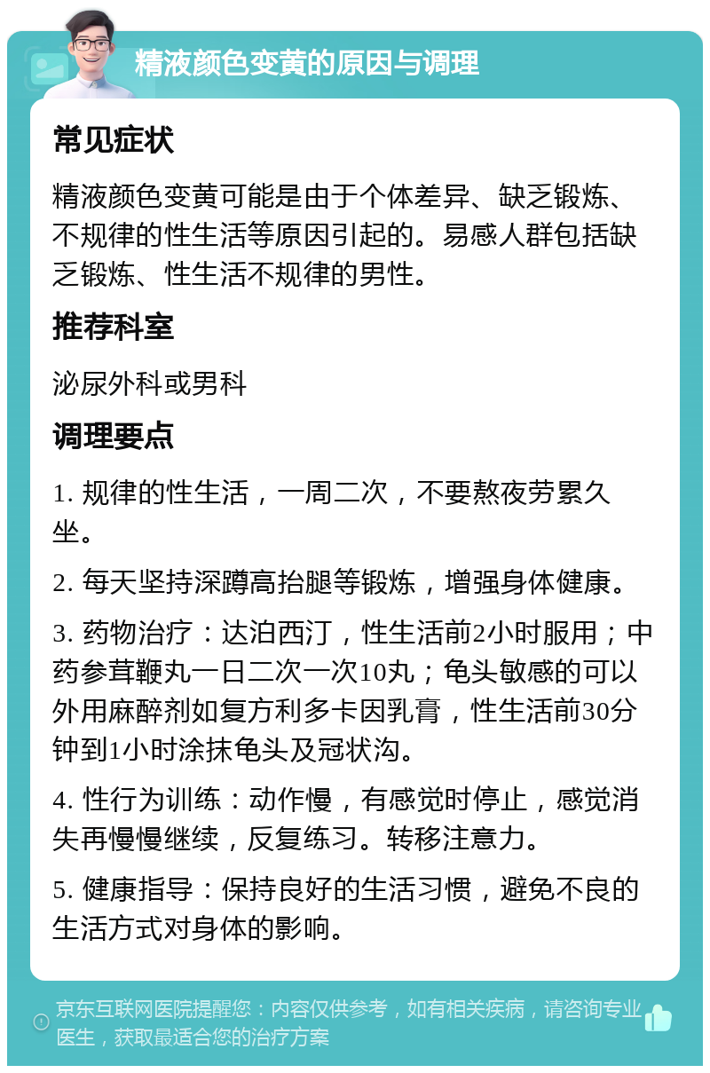 精液颜色变黄的原因与调理 常见症状 精液颜色变黄可能是由于个体差异、缺乏锻炼、不规律的性生活等原因引起的。易感人群包括缺乏锻炼、性生活不规律的男性。 推荐科室 泌尿外科或男科 调理要点 1. 规律的性生活，一周二次，不要熬夜劳累久坐。 2. 每天坚持深蹲高抬腿等锻炼，增强身体健康。 3. 药物治疗：达泊西汀，性生活前2小时服用；中药参茸鞭丸一日二次一次10丸；龟头敏感的可以外用麻醉剂如复方利多卡因乳膏，性生活前30分钟到1小时涂抹龟头及冠状沟。 4. 性行为训练：动作慢，有感觉时停止，感觉消失再慢慢继续，反复练习。转移注意力。 5. 健康指导：保持良好的生活习惯，避免不良的生活方式对身体的影响。