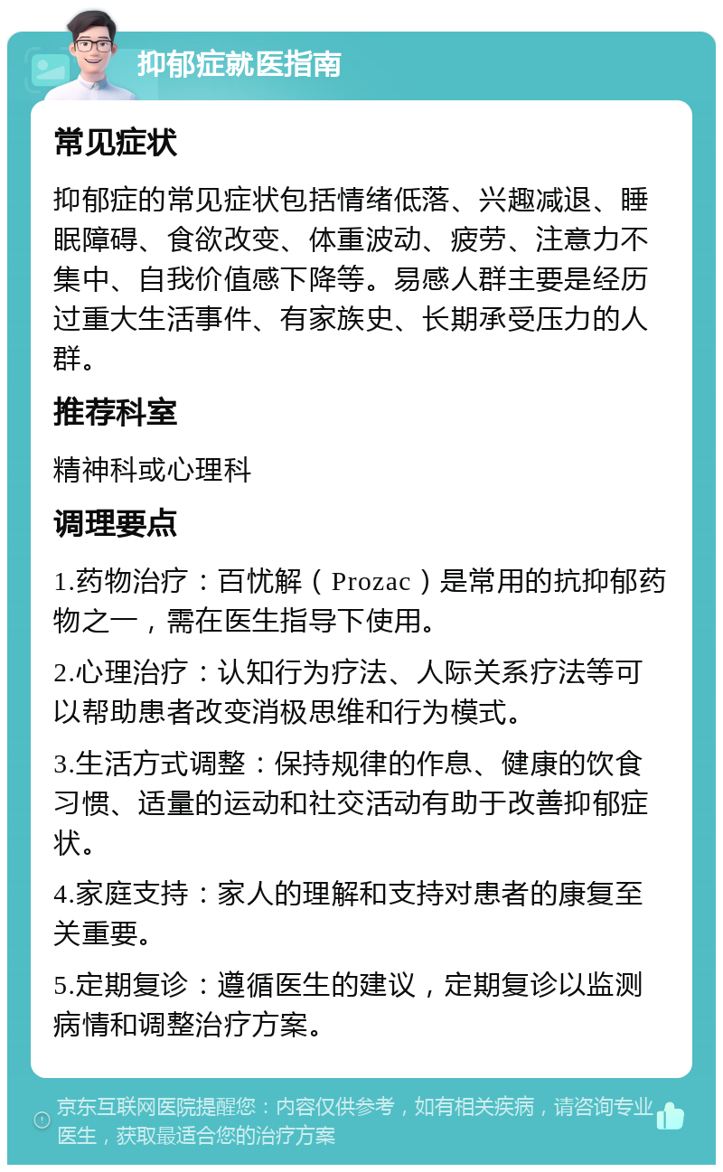 抑郁症就医指南 常见症状 抑郁症的常见症状包括情绪低落、兴趣减退、睡眠障碍、食欲改变、体重波动、疲劳、注意力不集中、自我价值感下降等。易感人群主要是经历过重大生活事件、有家族史、长期承受压力的人群。 推荐科室 精神科或心理科 调理要点 1.药物治疗：百忧解（Prozac）是常用的抗抑郁药物之一，需在医生指导下使用。 2.心理治疗：认知行为疗法、人际关系疗法等可以帮助患者改变消极思维和行为模式。 3.生活方式调整：保持规律的作息、健康的饮食习惯、适量的运动和社交活动有助于改善抑郁症状。 4.家庭支持：家人的理解和支持对患者的康复至关重要。 5.定期复诊：遵循医生的建议，定期复诊以监测病情和调整治疗方案。