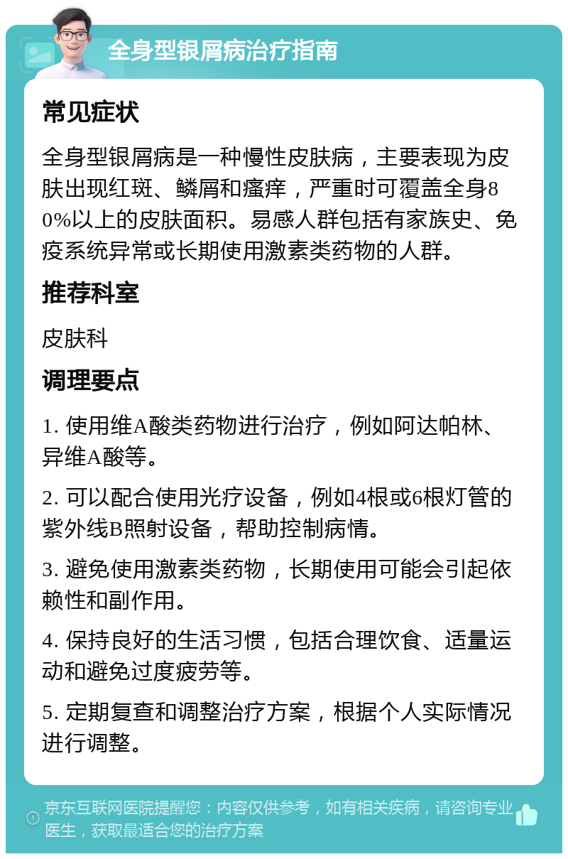 全身型银屑病治疗指南 常见症状 全身型银屑病是一种慢性皮肤病，主要表现为皮肤出现红斑、鳞屑和瘙痒，严重时可覆盖全身80%以上的皮肤面积。易感人群包括有家族史、免疫系统异常或长期使用激素类药物的人群。 推荐科室 皮肤科 调理要点 1. 使用维A酸类药物进行治疗，例如阿达帕林、异维A酸等。 2. 可以配合使用光疗设备，例如4根或6根灯管的紫外线B照射设备，帮助控制病情。 3. 避免使用激素类药物，长期使用可能会引起依赖性和副作用。 4. 保持良好的生活习惯，包括合理饮食、适量运动和避免过度疲劳等。 5. 定期复查和调整治疗方案，根据个人实际情况进行调整。