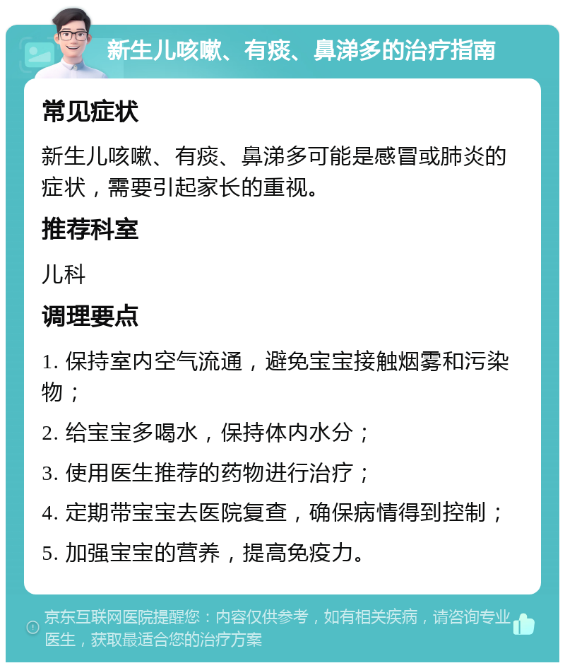 新生儿咳嗽、有痰、鼻涕多的治疗指南 常见症状 新生儿咳嗽、有痰、鼻涕多可能是感冒或肺炎的症状，需要引起家长的重视。 推荐科室 儿科 调理要点 1. 保持室内空气流通，避免宝宝接触烟雾和污染物； 2. 给宝宝多喝水，保持体内水分； 3. 使用医生推荐的药物进行治疗； 4. 定期带宝宝去医院复查，确保病情得到控制； 5. 加强宝宝的营养，提高免疫力。