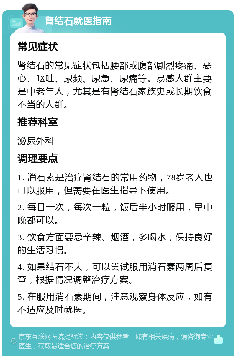 肾结石就医指南 常见症状 肾结石的常见症状包括腰部或腹部剧烈疼痛、恶心、呕吐、尿频、尿急、尿痛等。易感人群主要是中老年人，尤其是有肾结石家族史或长期饮食不当的人群。 推荐科室 泌尿外科 调理要点 1. 消石素是治疗肾结石的常用药物，78岁老人也可以服用，但需要在医生指导下使用。 2. 每日一次，每次一粒，饭后半小时服用，早中晚都可以。 3. 饮食方面要忌辛辣、烟酒，多喝水，保持良好的生活习惯。 4. 如果结石不大，可以尝试服用消石素两周后复查，根据情况调整治疗方案。 5. 在服用消石素期间，注意观察身体反应，如有不适应及时就医。