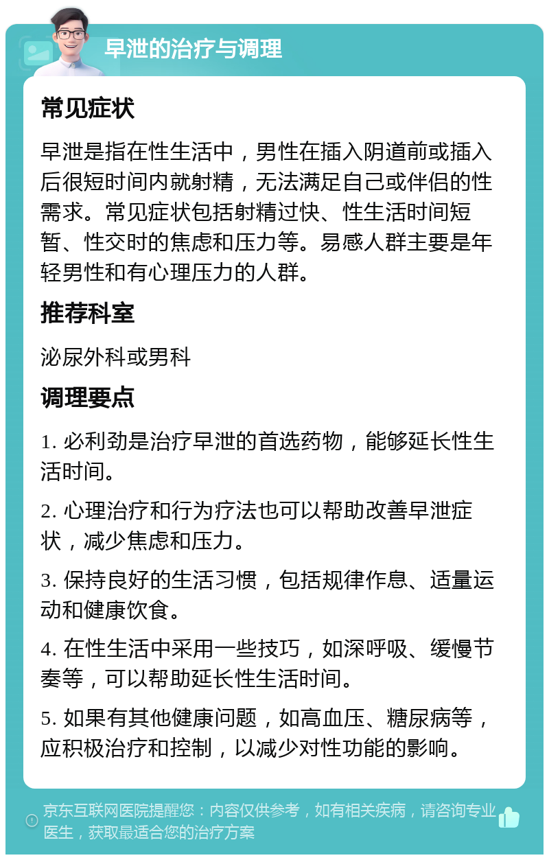 早泄的治疗与调理 常见症状 早泄是指在性生活中，男性在插入阴道前或插入后很短时间内就射精，无法满足自己或伴侣的性需求。常见症状包括射精过快、性生活时间短暂、性交时的焦虑和压力等。易感人群主要是年轻男性和有心理压力的人群。 推荐科室 泌尿外科或男科 调理要点 1. 必利劲是治疗早泄的首选药物，能够延长性生活时间。 2. 心理治疗和行为疗法也可以帮助改善早泄症状，减少焦虑和压力。 3. 保持良好的生活习惯，包括规律作息、适量运动和健康饮食。 4. 在性生活中采用一些技巧，如深呼吸、缓慢节奏等，可以帮助延长性生活时间。 5. 如果有其他健康问题，如高血压、糖尿病等，应积极治疗和控制，以减少对性功能的影响。