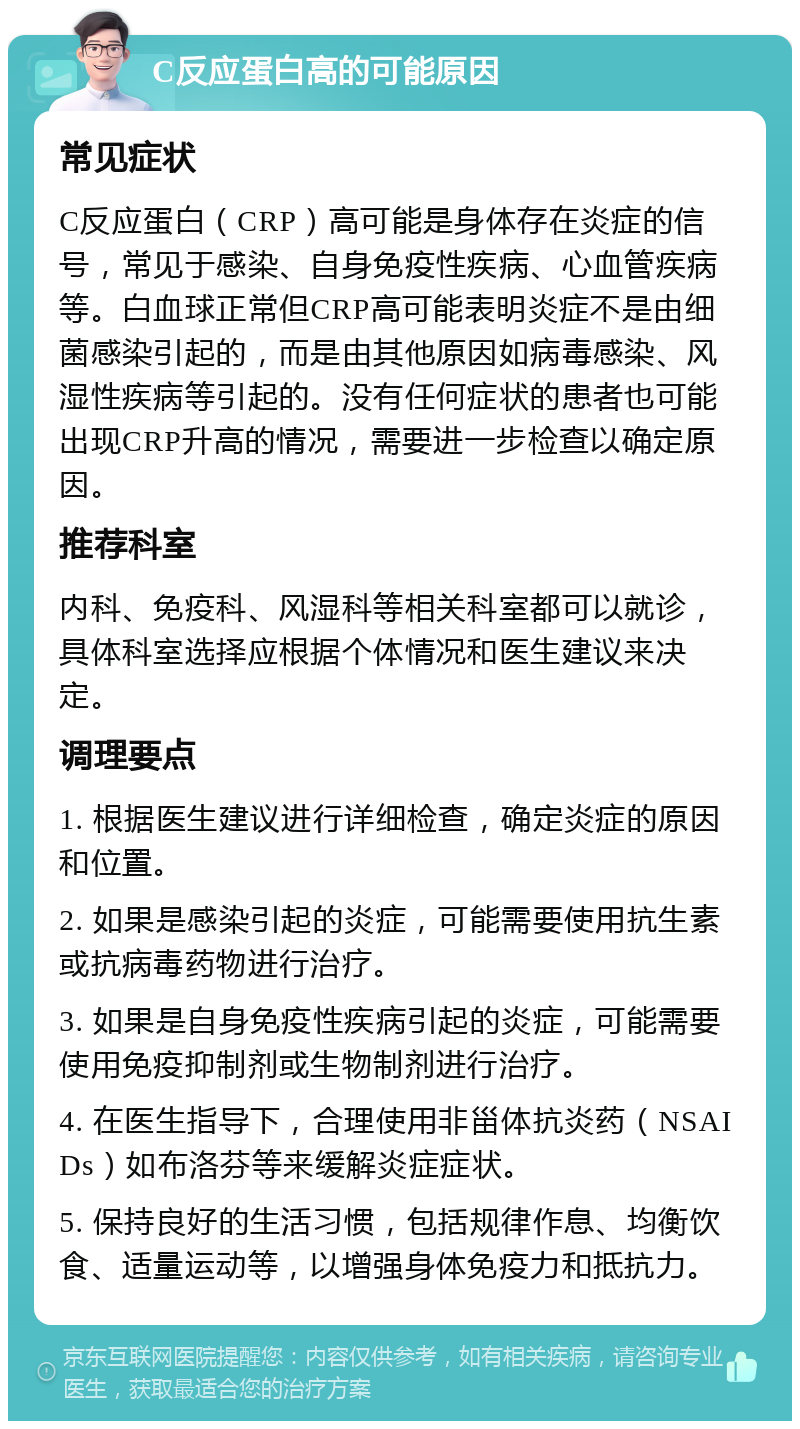 C反应蛋白高的可能原因 常见症状 C反应蛋白（CRP）高可能是身体存在炎症的信号，常见于感染、自身免疫性疾病、心血管疾病等。白血球正常但CRP高可能表明炎症不是由细菌感染引起的，而是由其他原因如病毒感染、风湿性疾病等引起的。没有任何症状的患者也可能出现CRP升高的情况，需要进一步检查以确定原因。 推荐科室 内科、免疫科、风湿科等相关科室都可以就诊，具体科室选择应根据个体情况和医生建议来决定。 调理要点 1. 根据医生建议进行详细检查，确定炎症的原因和位置。 2. 如果是感染引起的炎症，可能需要使用抗生素或抗病毒药物进行治疗。 3. 如果是自身免疫性疾病引起的炎症，可能需要使用免疫抑制剂或生物制剂进行治疗。 4. 在医生指导下，合理使用非甾体抗炎药（NSAIDs）如布洛芬等来缓解炎症症状。 5. 保持良好的生活习惯，包括规律作息、均衡饮食、适量运动等，以增强身体免疫力和抵抗力。