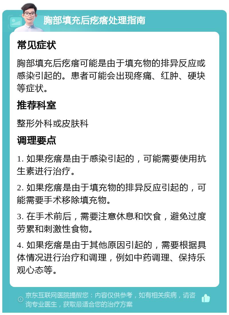 胸部填充后疙瘩处理指南 常见症状 胸部填充后疙瘩可能是由于填充物的排异反应或感染引起的。患者可能会出现疼痛、红肿、硬块等症状。 推荐科室 整形外科或皮肤科 调理要点 1. 如果疙瘩是由于感染引起的，可能需要使用抗生素进行治疗。 2. 如果疙瘩是由于填充物的排异反应引起的，可能需要手术移除填充物。 3. 在手术前后，需要注意休息和饮食，避免过度劳累和刺激性食物。 4. 如果疙瘩是由于其他原因引起的，需要根据具体情况进行治疗和调理，例如中药调理、保持乐观心态等。