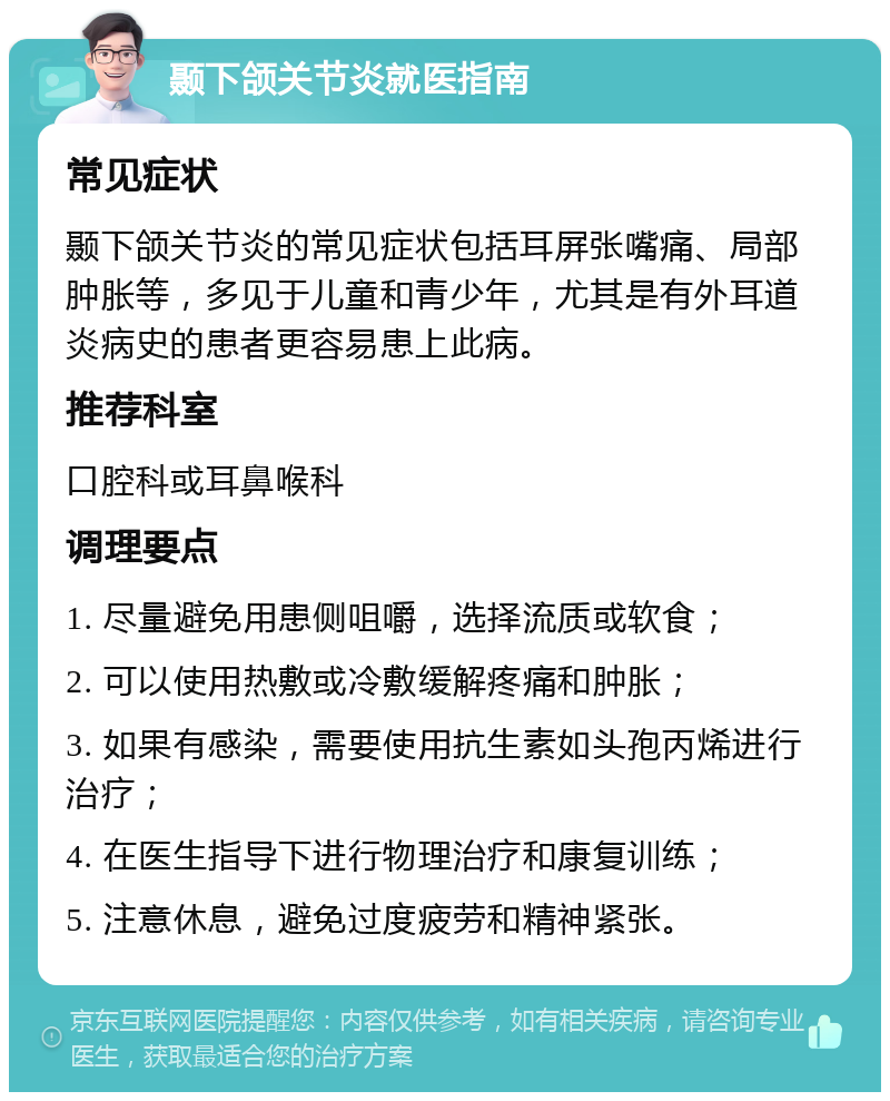 颞下颌关节炎就医指南 常见症状 颞下颌关节炎的常见症状包括耳屏张嘴痛、局部肿胀等，多见于儿童和青少年，尤其是有外耳道炎病史的患者更容易患上此病。 推荐科室 口腔科或耳鼻喉科 调理要点 1. 尽量避免用患侧咀嚼，选择流质或软食； 2. 可以使用热敷或冷敷缓解疼痛和肿胀； 3. 如果有感染，需要使用抗生素如头孢丙烯进行治疗； 4. 在医生指导下进行物理治疗和康复训练； 5. 注意休息，避免过度疲劳和精神紧张。