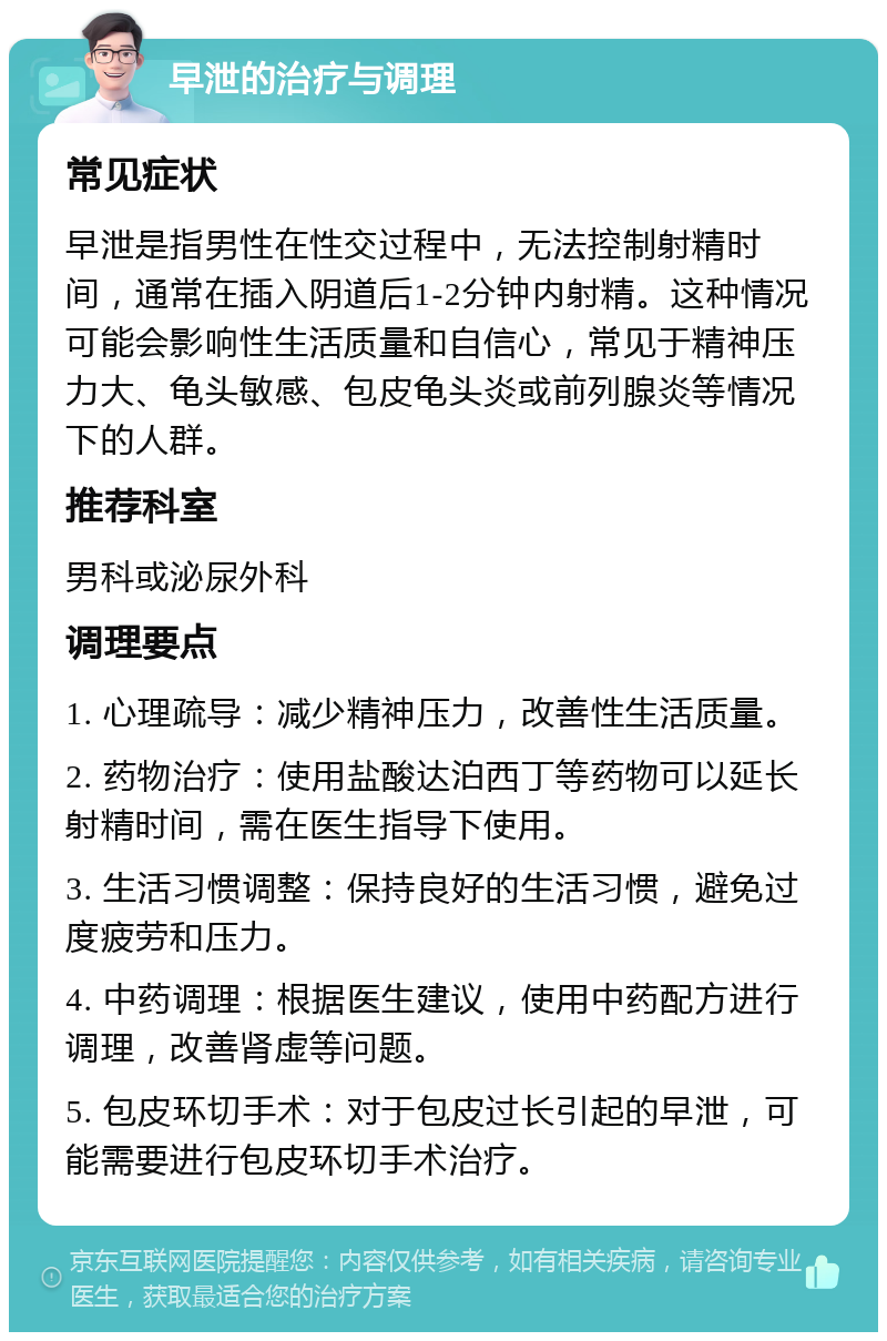 早泄的治疗与调理 常见症状 早泄是指男性在性交过程中，无法控制射精时间，通常在插入阴道后1-2分钟内射精。这种情况可能会影响性生活质量和自信心，常见于精神压力大、龟头敏感、包皮龟头炎或前列腺炎等情况下的人群。 推荐科室 男科或泌尿外科 调理要点 1. 心理疏导：减少精神压力，改善性生活质量。 2. 药物治疗：使用盐酸达泊西丁等药物可以延长射精时间，需在医生指导下使用。 3. 生活习惯调整：保持良好的生活习惯，避免过度疲劳和压力。 4. 中药调理：根据医生建议，使用中药配方进行调理，改善肾虚等问题。 5. 包皮环切手术：对于包皮过长引起的早泄，可能需要进行包皮环切手术治疗。