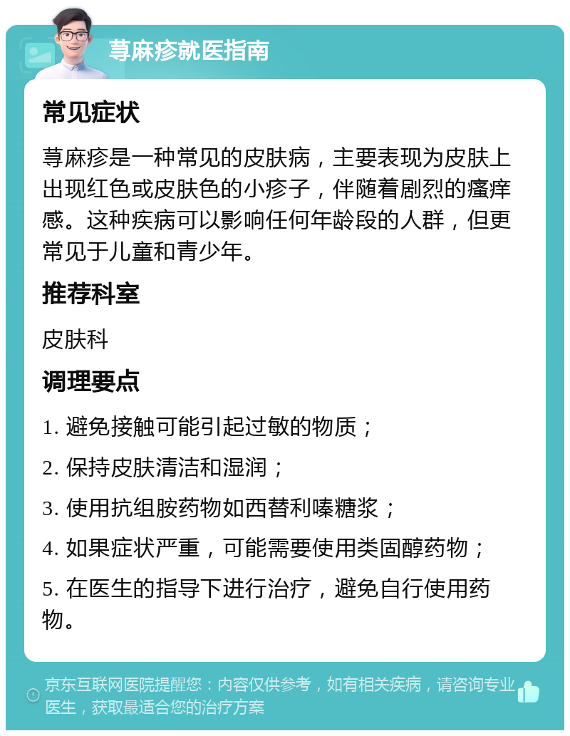 荨麻疹就医指南 常见症状 荨麻疹是一种常见的皮肤病，主要表现为皮肤上出现红色或皮肤色的小疹子，伴随着剧烈的瘙痒感。这种疾病可以影响任何年龄段的人群，但更常见于儿童和青少年。 推荐科室 皮肤科 调理要点 1. 避免接触可能引起过敏的物质； 2. 保持皮肤清洁和湿润； 3. 使用抗组胺药物如西替利嗪糖浆； 4. 如果症状严重，可能需要使用类固醇药物； 5. 在医生的指导下进行治疗，避免自行使用药物。