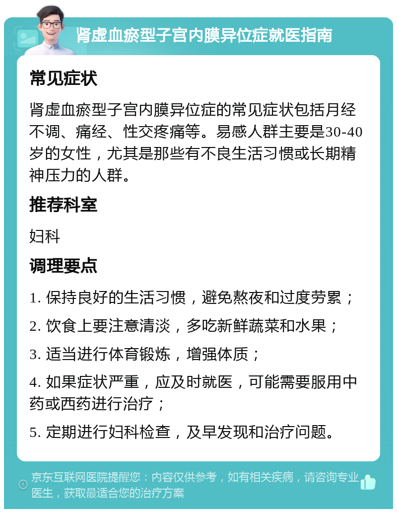 肾虚血瘀型子宫内膜异位症就医指南 常见症状 肾虚血瘀型子宫内膜异位症的常见症状包括月经不调、痛经、性交疼痛等。易感人群主要是30-40岁的女性，尤其是那些有不良生活习惯或长期精神压力的人群。 推荐科室 妇科 调理要点 1. 保持良好的生活习惯，避免熬夜和过度劳累； 2. 饮食上要注意清淡，多吃新鲜蔬菜和水果； 3. 适当进行体育锻炼，增强体质； 4. 如果症状严重，应及时就医，可能需要服用中药或西药进行治疗； 5. 定期进行妇科检查，及早发现和治疗问题。